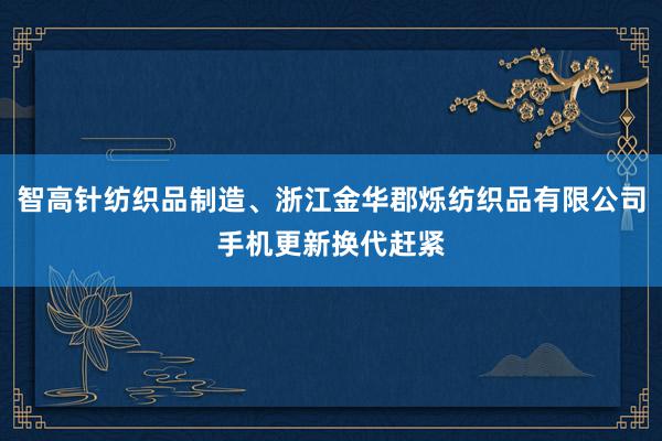 智高针纺织品制造、浙江金华郡烁纺织品有限公司手机更新换代赶紧