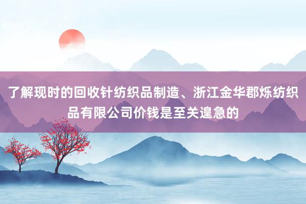 了解现时的回收针纺织品制造、浙江金华郡烁纺织品有限公司价钱是至关遑急的